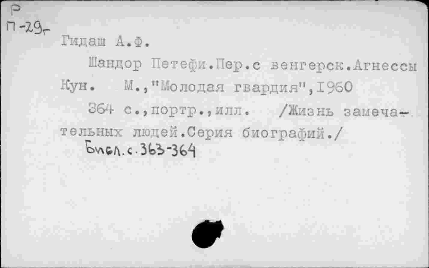 ﻿р
п-г^г
Гидаш А.Ф.
Шандор Петефи.Пер.с венгерок.Агнессы
Кун. М.,"Молодая гвардия",1960
364 с.,портр.,илл. /Жизнь замечательных людей.Серия биографий./
^'льл.с.З(эЪ-3€^